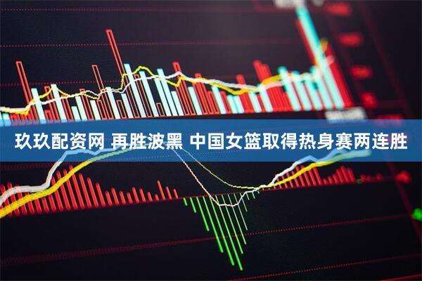 玖玖配资网 再胜波黑 中国女篮取得热身赛两连胜