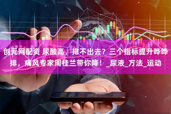 创元网配资 尿酸高，排不出去？三个指标提升哗哗排，痛风专家周桂兰带你降！_尿液_方法_运动