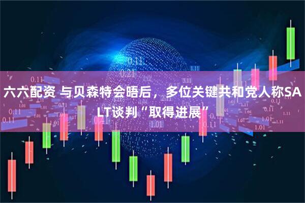 六六配资 与贝森特会晤后，多位关键共和党人称SALT谈判“取得进展”