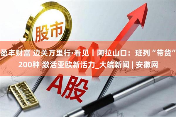盈丰财富 边关万里行·看见丨阿拉山口：班列“带货”200种 激活亚欧新活力_大皖新闻 | 安徽网