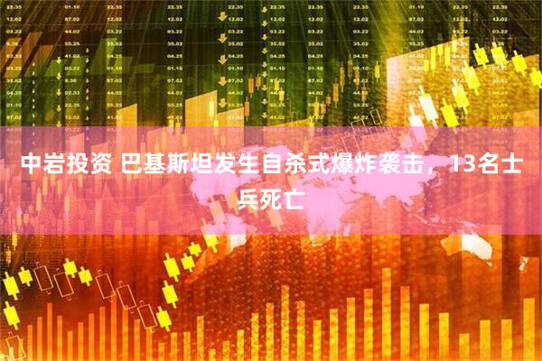 中岩投资 巴基斯坦发生自杀式爆炸袭击，13名士兵死亡