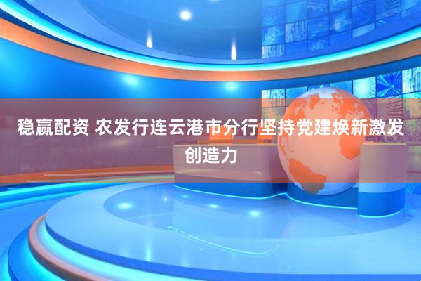 稳赢配资 农发行连云港市分行坚持党建焕新激发创造力