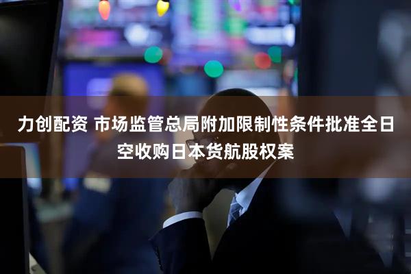 力创配资 市场监管总局附加限制性条件批准全日空收购日本货航股权案