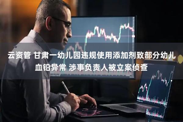 云资管 甘肃一幼儿园违规使用添加剂致部分幼儿血铅异常 涉事负责人被立案侦查