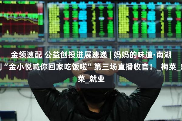 金领速配 公益创投进展速递 | 妈妈的味道·南湖食刻“金小悦喊你回家吃饭啦”第三场直播收官！_梅菜_就业