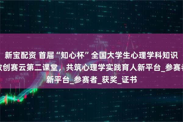 新宝配资 首届“知心杯”全国大学生心理学科知识竞赛携手高教创赛云第二课堂，共筑心理学实践育人新平台_参赛者_获奖_证书