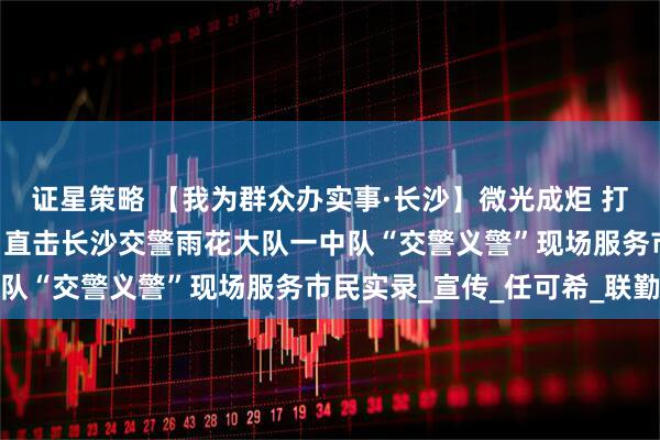 证星策略 【我为群众办实事·长沙】微光成炬 打造片区交通安全新格局 直击长沙交警雨花大队一中队“交警义警”现场服务市民实录_宣传_任可希_联勤