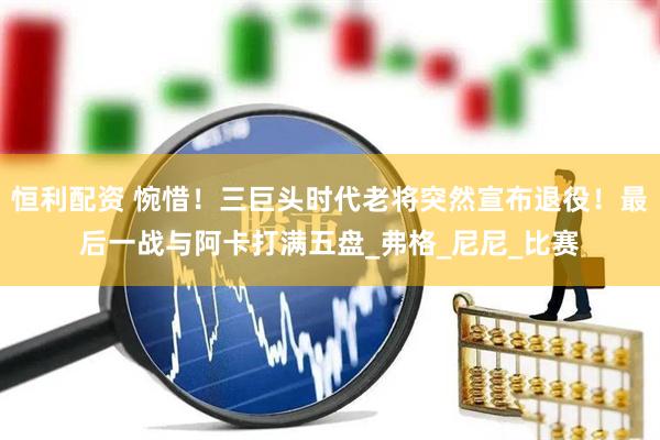 恒利配资 惋惜！三巨头时代老将突然宣布退役！最后一战与阿卡打满五盘_弗格_尼尼_比赛