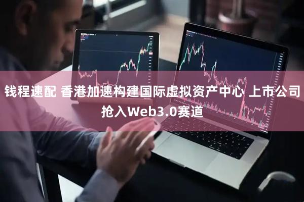 钱程速配 香港加速构建国际虚拟资产中心 上市公司抢入Web3.0赛道