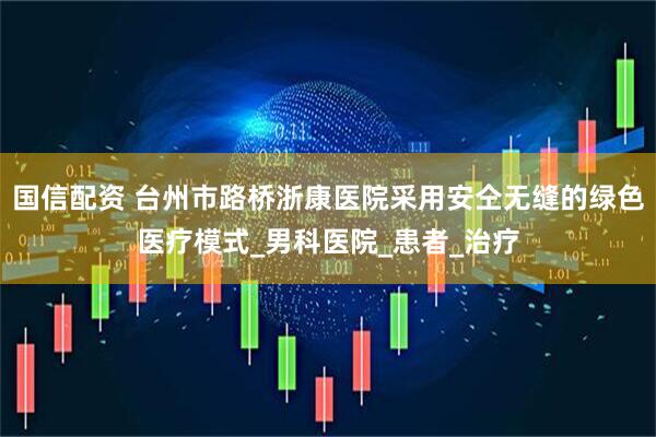 国信配资 台州市路桥浙康医院采用安仝无缝的绿色医疗模式_男科医院_患者_治疗