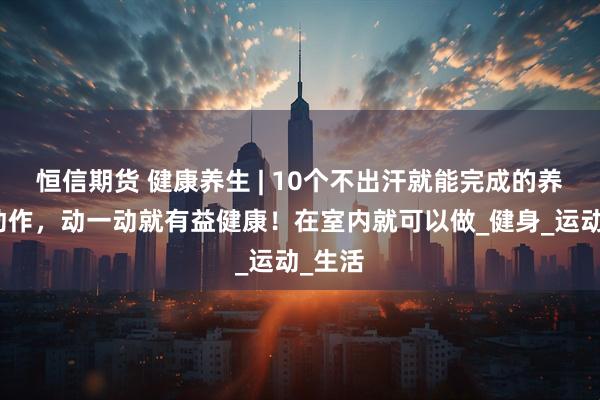 恒信期货 健康养生 | 10个不出汗就能完成的养生小动作，动一动就有益健康！在室内就可以做_健身_运动_生活