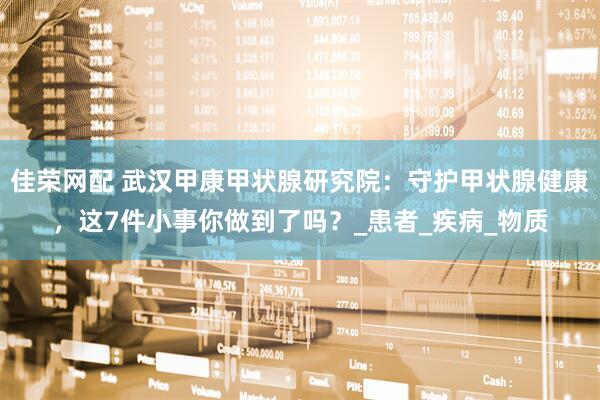 佳荣网配 武汉甲康甲状腺研究院：守护甲状腺健康，这7件小事你做到了吗？_患者_疾病_物质