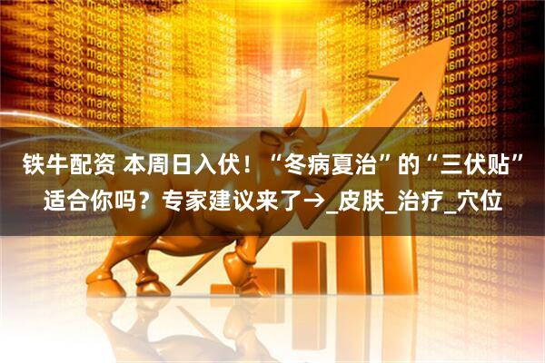 铁牛配资 本周日入伏！“冬病夏治”的“三伏贴”适合你吗？专家建议来了→_皮肤_治疗_穴位