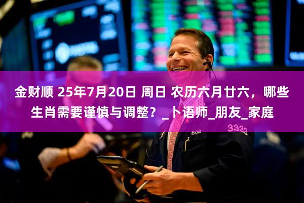 金财顺 25年7月20日 周日 农历六月廿六，哪些生肖需要谨慎与调整？_卜语师_朋友_家庭