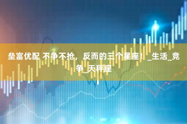 垒富优配 不争不抢，反而的三个星座！_生活_竞争_天秤座