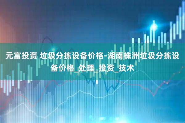 元富投资 垃圾分拣设备价格-湖南株洲垃圾分拣设备价格_处理_投资_技术