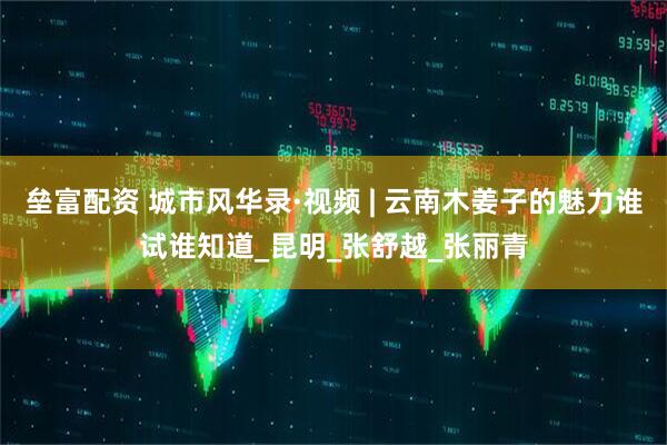 垒富配资 城市风华录·视频 | 云南木姜子的魅力谁试谁知道_昆明_张舒越_张丽青