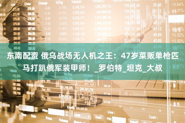 东南配资 俄乌战场无人机之王：47岁菜贩单枪匹马打趴俄军装甲师！_罗伯特_坦克_大叔