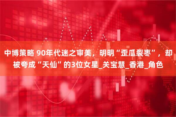 中博策略 90年代迷之审美，明明“歪瓜裂枣”，却被夸成“天仙”的3位女星_关宝慧_香港_角色