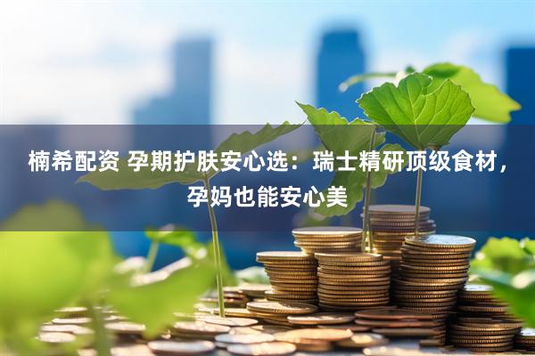 楠希配资 孕期护肤安心选：瑞士精研顶级食材，孕妈也能安心美